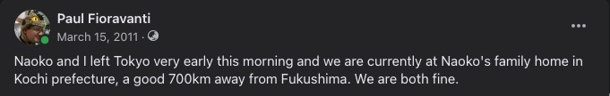 Naoko and I left Tokyo very early this morning and we are currently at Naoko's family home in Kochi prefecture, a good 700km away from Fukushima. We are both fine.